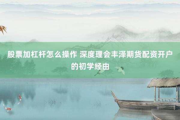 股票加杠杆怎么操作 深度理会丰泽期货配资开户的初学经由