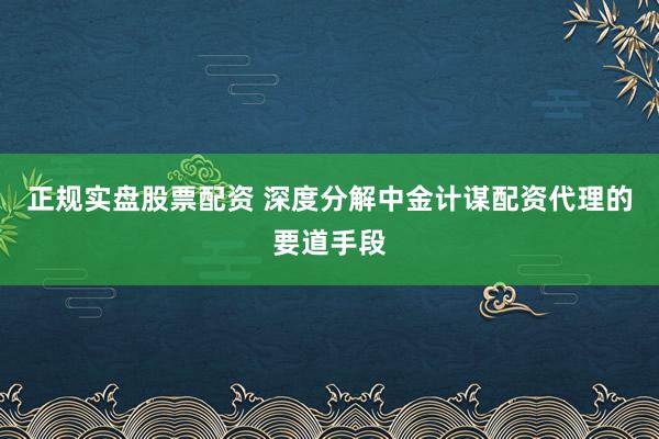 正规实盘股票配资 深度分解中金计谋配资代理的要道手段