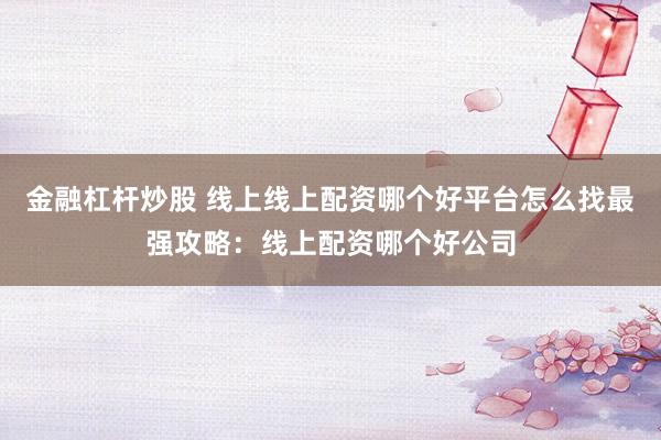 金融杠杆炒股 线上线上配资哪个好平台怎么找最强攻略：线上配资哪个好公司