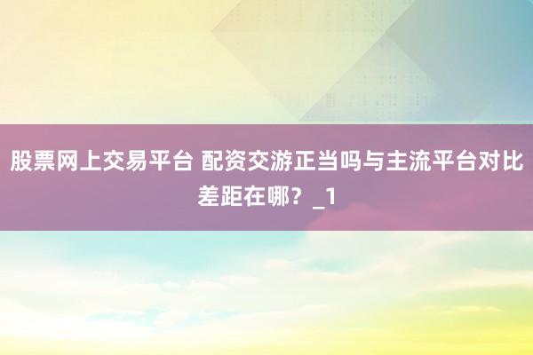股票网上交易平台 配资交游正当吗与主流平台对比差距在哪？_1