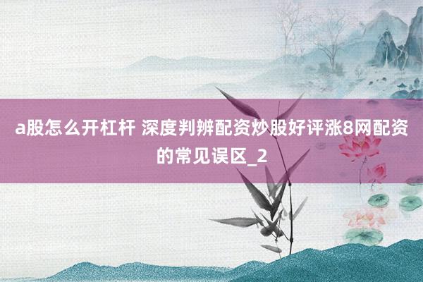 a股怎么开杠杆 深度判辨配资炒股好评涨8网配资的常见误区_2