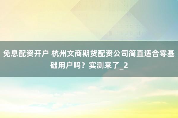 免息配资开户 杭州文商期货配资公司简直适合零基础用户吗？实测来了_2