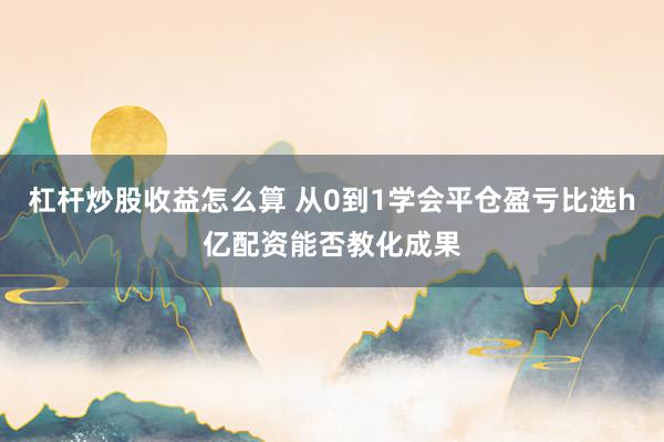 杠杆炒股收益怎么算 从0到1学会平仓盈亏比选h亿配资能否教化成果